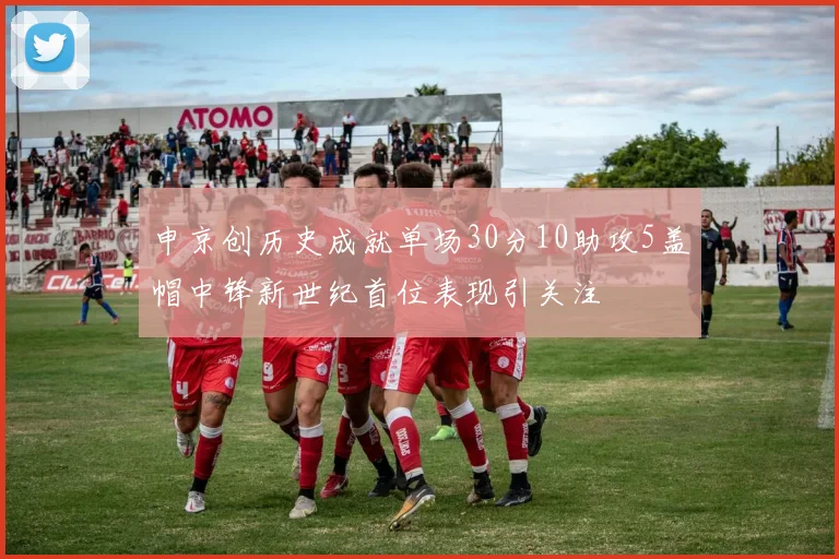 申京创历史成就单场30分10助攻5盖帽中锋新世纪首位表现引关注