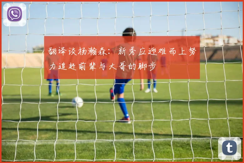 翻译谈杨瀚森：新秀应迎难而上努力追赶前辈与大哥的脚步