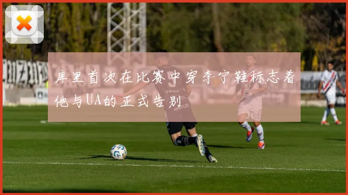 库里首次在比赛中穿李宁鞋标志着他与UA的正式告别