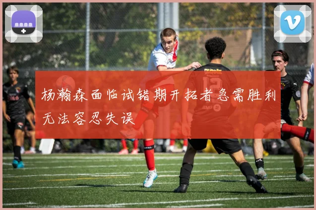 杨瀚森面临试错期开拓者急需胜利无法容忍失误