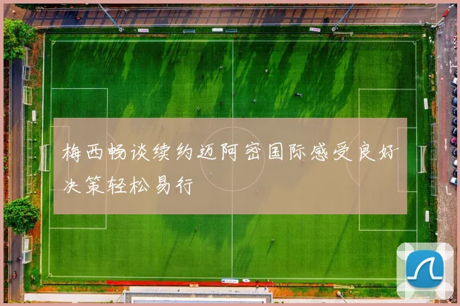 梅西畅谈续约迈阿密国际感受良好决策轻松易行
