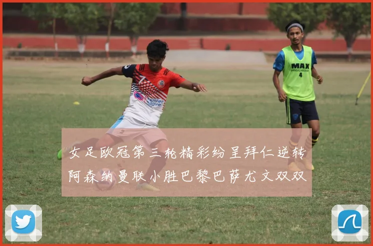 女足欧冠第三轮精彩纷呈拜仁逆转阿森纳曼联小胜巴黎巴萨尤文双双获胜