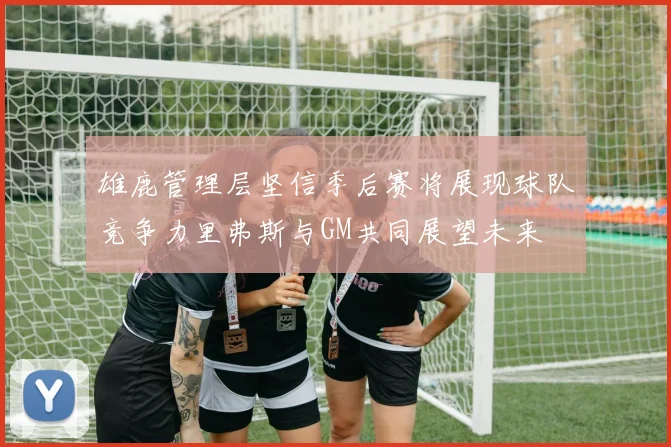 雄鹿管理层坚信季后赛将展现球队竞争力里弗斯与GM共同展望未来