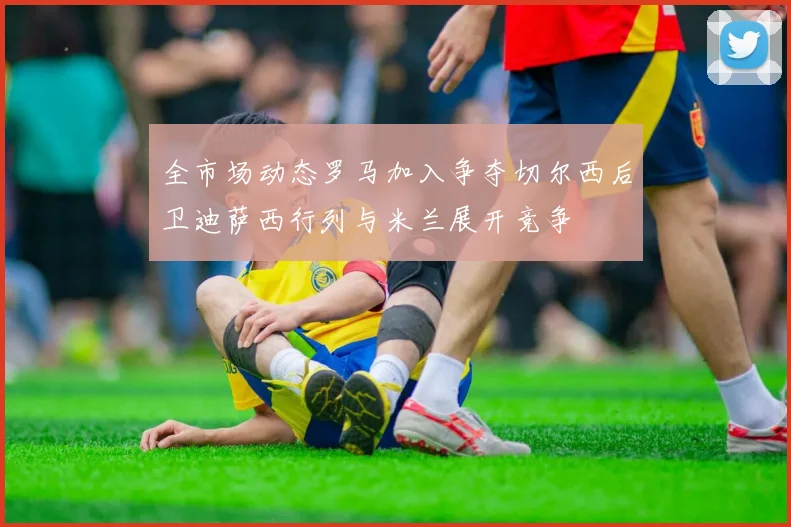 全市场动态罗马加入争夺切尔西后卫迪萨西行列与米兰展开竞争
