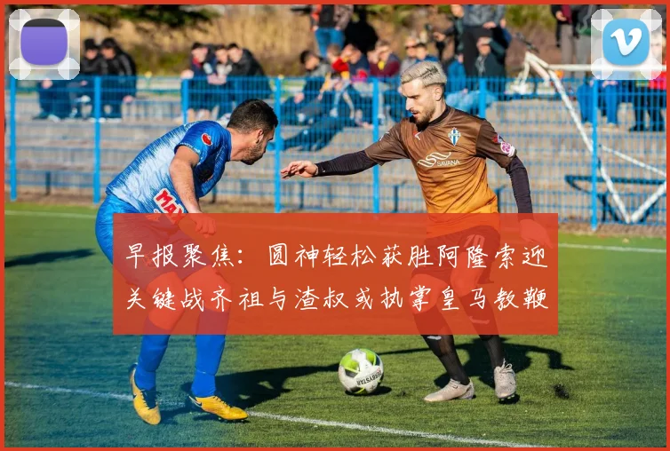 早报聚焦：圆神轻松获胜阿隆索迎关键战齐祖与渣叔或执掌皇马教鞭