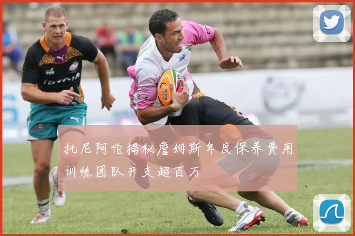 托尼阿伦揭秘詹姆斯年度保养费用训练团队开支超百万