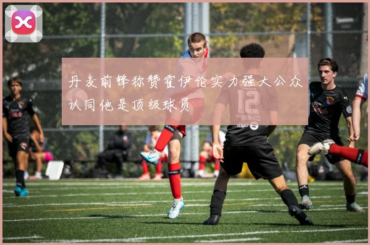 丹麦前锋称赞霍伊伦实力强大公众认同他是顶级球员