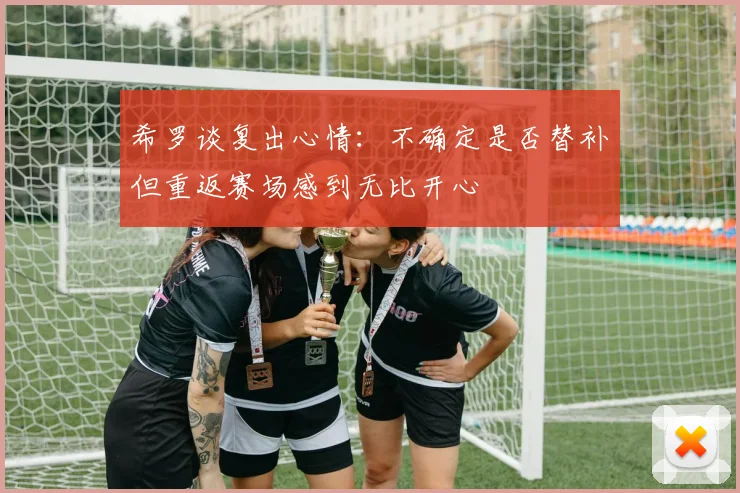 希罗谈复出心情：不确定是否替补但重返赛场感到无比开心