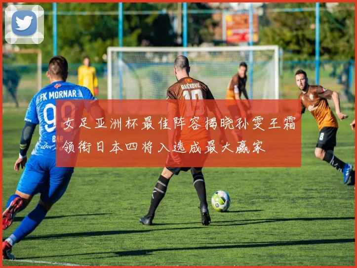女足亚洲杯最佳阵容揭晓孙雯王霜领衔日本四将入选成最大赢家