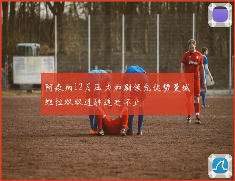 阿森纳12月压力加剧领先优势曼城维拉双双连胜追赶不止