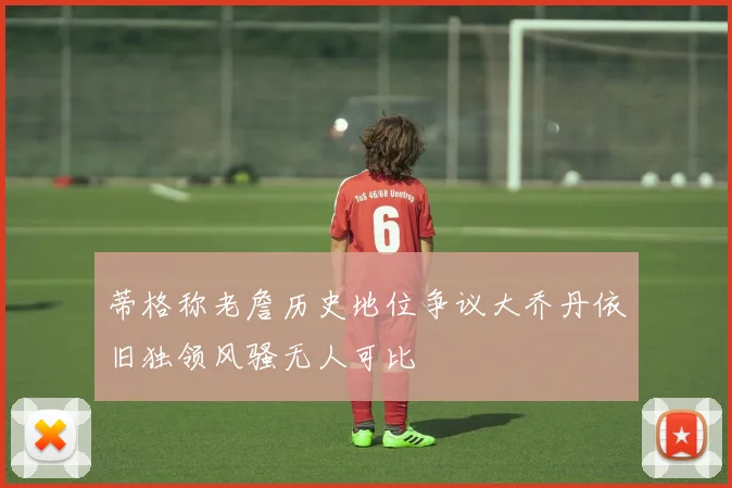 蒂格称老詹历史地位争议大乔丹依旧独领风骚无人可比