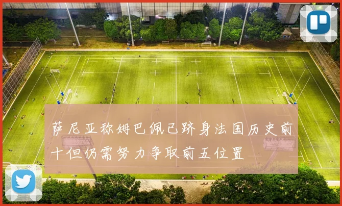 萨尼亚称姆巴佩已跻身法国历史前十但仍需努力争取前五位置