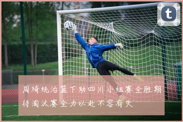 周琦统治篮下助四川小组赛全胜期待淘汰赛全力以赴不容有失