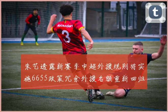 朱艺透露新赛季中超外援规则将实施6655政策冗余外援名额重新回归球队配置