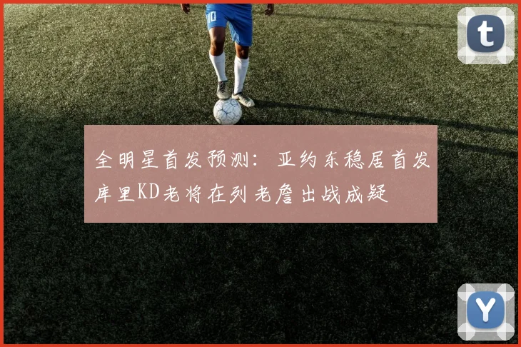 全明星首发预测：亚约东稳居首发库里KD老将在列老詹出战成疑