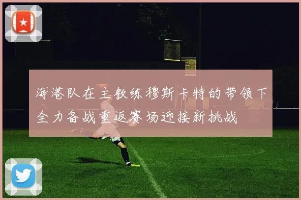 海港队在主教练穆斯卡特的带领下全力备战重返赛场迎接新挑战