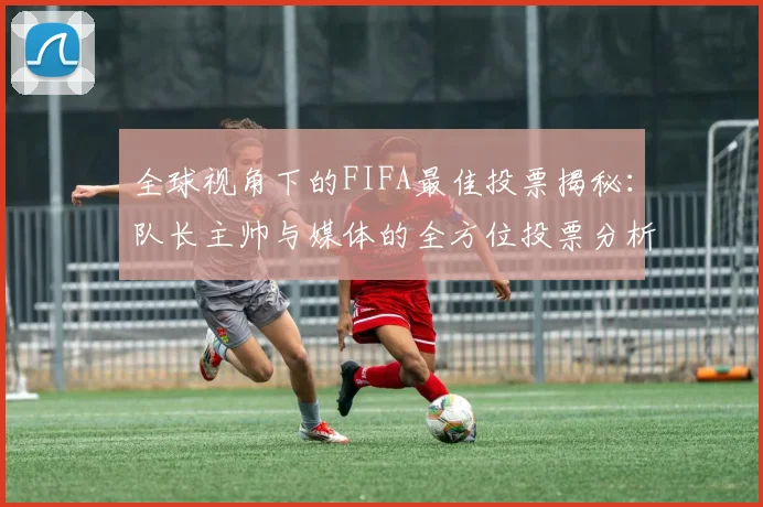 全球视角下的FIFA最佳投票揭秘：队长主帅与媒体的全方位投票分析