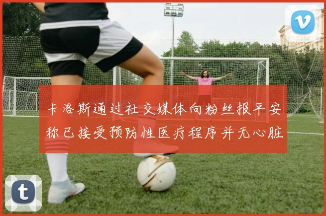 卡洛斯通过社交媒体向粉丝报平安称已接受预防性医疗程序并无心脏病发作